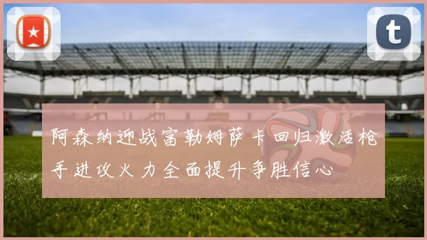 阿森纳迎战富勒姆萨卡回归激活枪手进攻火力全面提升争胜信心